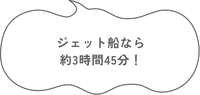 ジェット船なら 約3時間45分！